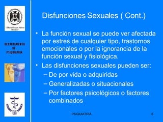 La función sexual se puede ver afectada por estres de cualquier tipo, trastornos emocionales o por la ignorancia de la función sexual y fisiológica. Las disfunciones sexuales pueden ser: De por vida o adquiridas Generalizadas o situacionales Por factores psicológicos o factores combinados Disfunciones Sexuales ( Cont.) 