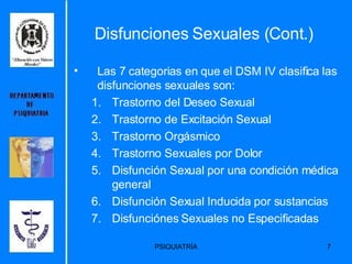 Las 7 categorias en que el DSM IV clasifica las disfunciones sexuales son: Trastorno del Deseo Sexual Trastorno de Excitación Sexual Trastorno Orgásmico Trastorno Sexuales por Dolor Disfunción Sexual por una condición médica general Disfunción Sexual Inducida por sustancias  Disfunciónes Sexuales no Especificadas Disfunciones Sexuales (Cont.) 