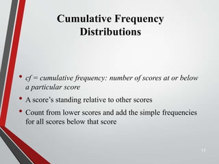 Cumulative Frequency
Distributions
• cf = cumulative frequency: number of scores at or below
a particular score
• A score’s standing relative to other scores
• Count from lower scores and add the simple frequencies
for all scores below that score
17
 