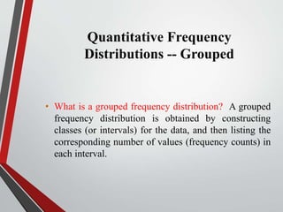 Quantitative Frequency
Distributions -- Grouped
• What is a grouped frequency distribution? A grouped
frequency distribution is obtained by constructing
classes (or intervals) for the data, and then listing the
corresponding number of values (frequency counts) in
each interval.
 