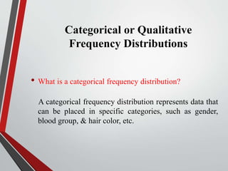 Categorical or Qualitative
Frequency Distributions
• What is a categorical frequency distribution?
A categorical frequency distribution represents data that
can be placed in specific categories, such as gender,
blood group, & hair color, etc.
 