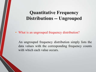 Quantitative Frequency
Distributions -- Ungrouped
• What is an ungrouped frequency distribution?
An ungrouped frequency distribution simply lists the
data values with the corresponding frequency counts
with which each value occurs.
 
