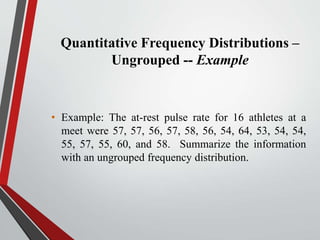 Quantitative Frequency Distributions –
Ungrouped -- Example
• Example: The at-rest pulse rate for 16 athletes at a
meet were 57, 57, 56, 57, 58, 56, 54, 64, 53, 54, 54,
55, 57, 55, 60, and 58. Summarize the information
with an ungrouped frequency distribution.
 