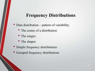 Frequency Distributions
• Data distribution – pattern of variability.
• The center of a distribution
• The ranges
• The shapes
• Simple frequency distributions
• Grouped frequency distributions
5
 