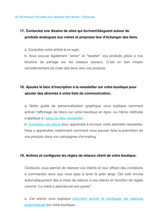 20 Techniques Prouvées pour Booster Vos Ventes : Clicboutic
17. Contactez une dizaine de sites qui écrivent/bloguent autour de
produits analogues aux votres et proposez leur d'échanger des liens.
a. Consultez notre article à ce sujet.
b. Vous pouvez également "aimer" et "tweeter" vos produits grâce à nos
boutons de partage sur les réseaux sociaux. C'est un bon moyen
complémentaire de créer des liens vers vos produits.
18. Ajoutez le bloc d'inscription à la newsletter sur votre boutique pour
ajouter des abonnés à votre liste de communication.
a. Notre guide de personnalisation graphique vous explique comment
activer l'affchage de blocs sur votre boutique en ligne. La même méthode
s'applique à l'ajout du bloc newsletter.
b. Consultez cet article pour apprendre à envoyer votre première newsletter.
Vous y apprendrez notamment comment vous pouvez faire la promotion de
vos produits dans vos campagnes d'e-mailing.
19. Activez et confgurez les règles de relance client de votre boutique.
Clicboutic vous permet de relancer vos clients en leur offrant des incitations
à commander sans que vous ayez à lever le petit doigt. Cet outil envoie
automatiquement des e-mails de relance à vos clients en fonction de règles
comme "Le client a abandonné son panier".
a. Cet article vous explique comment activer et confgurer les relances
automatiques sur votre boutique.
 