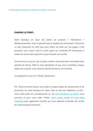 20 Techniques Prouvées pour Booster Vos Ventes : Clicboutic
FAISONS LE POINT...
Votre boutique en ligne est pleine de produits ? Félicitations !
Malheureusement, cela ne garantit pas la réussite de votre projet. Construire
un site marchand ne sufft plus pour attirer du trafc sur vos pages. C’est
pourquoi nous avons créé ce court guide qui comporte 20 techniques à
mettre en oeuvre dès aujourd’hui pour booster vos ventes.
Comme tout ce qui en vaut la peine, obtenir votre première commande peut
prendre du temps. Mais si vous persévérez et que vous complétez chaque
étape de ce guide, vous recevrez bientôt plusieurs commandes.
Le programme vous va ? Parfait, démarrons...
PS : Nous sommes là pour vous aider à chaque étape de construction et de
promotion de votre boutique en ligne. Que ce soit par téléphone, e-mail ,
chat, notre base de connaissances ou via nos formations en direct, nous
sommes là pour vous aider. Visitez notre centre d'aide et notre blog
marketing pour apprendre d'autres qui vous aideront à booster les ventes
de votre boutique Clicboutic.
 