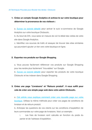 20 Techniques Prouvées pour Booster Vos Ventes : Clicboutic
1. Créez un compte Google Analytics et activez-le sur votre boutique pour
déterminer la provenance de vos visiteurs :
a . Suivez ce tutoriel détaillé pour activer le suivi e-commerce de Google
Analytics sur votre boutique Clicboutic.
b. Au bout de 24h, vous serez en mesure de voir le détail des visites de votre
site dans Google Analytics.
c. Identifez vos sources de trafc et essayez de trouver des sites similaires
qui pourraient ajouter un lien vers votre boutique en ligne.
2. Exportez vos produits sur Google Shopping.
a. Vous pouvez facilement référencer vos produits sur Google Shopping
pour les rendre plus facilement "trouvables" sur Google.
b . Suivez ce tutoriel détaillé pour exporter les produits de votre boutique
Clicboutic et les indexer dans Google Shopping.
3. Créez une page "Livraisons" et "Retours produit". Il vous sufft pour
cela de créer une simple page web dans votre admin Clicboutic.
a . Cet article vous explique comment créer une nouvelle page sur votre
boutique. Utilisez la même méthode pour créer vos pages de conditions de
livraison et de retours produit.
b. Anticipez les questions de vos clients sur les conditions d'expédition de
leurs commandes sur votre page de livraisons. Voici un exemple :
i. Les frais de livraison sont calculés en fonction du poids du
panier et de l'adresse d'expédition.
 