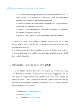20 Techniques Prouvées pour Booster Vos Ventes : Clicboutic
ii. Les commandes sont généralement traitées et expédiées sous 1 à 2
jours ouvrés via Colissimo et Chronopost pour les expéditions
express, sous réserve de disponibilité des stocks.
iii. Les commandes sont généralement livrées sous 3 à 9 jours ouvrés,
en fonction de l'adresse d'expédition.
iv. Toute modifcation des détails de votre commande après qu'elle ait
été passée ne peut être garantie.
v. Nous livrons en France et dans les pays de l'Union Européenne.
c. Des conditions de retour claires et concises rassurent vos clients. Cela
leur garantit la conformité des photos et descriptions de votre site aux
produits qu'ils recevront.
d. La loi impose un délai de rétractation minimum de 7 jours pour le client.
Le vendeur doit impérativement le rembourser dans un délai maximum de 30
jours après la demande.
4. Inscrivez votre boutique sur les annuaires gratuits
Il y a un certain nombre d'annuaires de qualité sur Internet qui vous
permettent d'inscrire votre site gratuitement. Nous vous suggérons d'ajouter
votre boutique en ligne dans le plus grand nombre d'annuaires possibles de
manière régulière. Cela contribuera à améliorer votre classement dans les
moteurs de recherche et à augmenter votre trafc. Voici une liste d'annuaires
gratuits qui ont fait leur preuve :
i. WebRankinfo - webrankinfo.com
ii. MIWIM - miwim.fr
iii. Waaaouh! - waaaouh.com
 