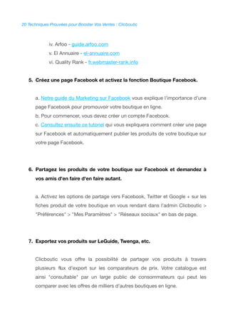 20 Techniques Prouvées pour Booster Vos Ventes : Clicboutic
iv. Arfoo - guide.arfoo.com
v. El Annuaire - el-annuaire.com
vi. Quality Rank - fr.webmaster-rank.info
5. Créez une page Facebook et activez la fonction Boutique Facebook.
a. Notre guide du Marketing sur Facebook vous explique l'importance d'une
page Facebook pour promouvoir votre boutique en ligne.
b. Pour commencer, vous devez créer un compte Facebook.
c. Consultez ensuite ce tutoriel qui vous expliquera comment créer une page
sur Facebook et automatiquement publier les produits de votre boutique sur
votre page Facebook.
6. Partagez les produits de votre boutique sur Facebook et demandez à
vos amis d'en faire d'en faire autant.
a. Activez les options de partage vers Facebook, Twitter et Google + sur les
fches produit de votre boutique en vous rendant dans l'admin Clicboutic >
"Préférences" > "Mes Paramètres" > "Réseaux sociaux" en bas de page.
7. Exportez vos produits sur LeGuide, Twenga, etc.
Clicboutic vous offre la possibilité de partager vos produits à travers
plusieurs fux d'export sur les comparateurs de prix. Votre catalogue est
ainsi "consultable" par un large public de consommateurs qui peut les
comparer avec les offres de milliers d'autres boutiques en ligne.
 
