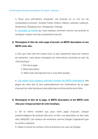 20 Techniques Prouvées pour Booster Vos Ventes : Clicboutic
a. Nous vous permettons d'exporter vos produits en un clic sur les
comparateurs suivants : Achetez Facile, Infoprix, Kelkoo, LeGuide, Letsbuyit,
Shopmania, Shopping.com, Shoppydoo, Twenga.
b. Consultez ce tutoriel qui vous explique comment inscrire vos produits et
confgurer l'export vers les comparateurs de prix.
8. Renseignez le titre de votre page d'accueil, sa META description et ses
META mots clés.
a. Afn que votre site soit indexé avec un bon classement dans les moteurs
de recherche, vous devez renseigner les informations suivantes au sein de
votre boutique :
i. Titre de la page
ii. Meta description
iii. Meta mots clés (ignorez-les si vous êtes pressé)
b . Cet article vous explique comment modifer les META informations des
pages de votre site et plus particulièrement les informations de la page
d'accueil de votre boutique (index.php) dans la 2ème partie de la fche.
9. Renseignez le titre de la page, la META description et les META mots
clés pour chaque produit de votre boutique.
a. De la même manière que pour votre page d'accueil, chaque
produit/catégorie de produits doit avoir un titre, une description et des mots
clés UNIQUES. Les moteurs de recherche comme Google n'apprécient pas
le contenu dupliqué.
b. Veillez à inclure du contenu riche et pertinent aux yeux de Google.
 