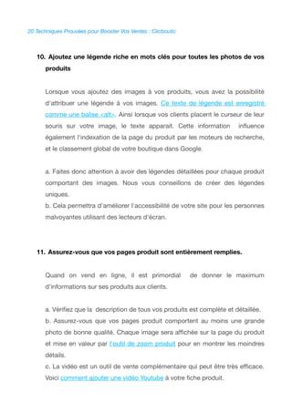 20 Techniques Prouvées pour Booster Vos Ventes : Clicboutic
10. Ajoutez une légende riche en mots clés pour toutes les photos de vos
produits
Lorsque vous ajoutez des images à vos produits, vous avez la possibilité
d'attribuer une légende à vos images. Ce texte de légende est enregistré
comme une balise <alt>. Ainsi lorsque vos clients placent le curseur de leur
souris sur votre image, le texte apparait. Cette information infuence
également l'indexation de la page du produit par les moteurs de recherche,
et le classement global de votre boutique dans Google.
a. Faites donc attention à avoir des légendes détaillées pour chaque produit
comportant des images. Nous vous conseillons de créer des légendes
uniques.
b. Cela permettra d'améliorer l'accessibilité de votre site pour les personnes
malvoyantes utilisant des lecteurs d'écran.
11. Assurez-vous que vos pages produit sont entièrement remplies.
Quand on vend en ligne, il est primordial de donner le maximum
d'informations sur ses produits aux clients.
a. Vérifez que la description de tous vos produits est complète et détaillée.
b. Assurez-vous que vos pages produit comportent au moins une grande
photo de bonne qualité. Chaque image sera affchée sur la page du produit
et mise en valeur par l'outil de zoom produit pour en montrer les moindres
détails.
c. La vidéo est un outil de vente complémentaire qui peut être très effcace.
Voici comment ajouter une vidéo Youtube à votre fche produit.
 