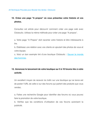 20 Techniques Prouvées pour Booster Vos Ventes : Clicboutic
12. Créez une page "A propos" où vous présentez votre histoire et vos
photos.
Consultez cet article pour découvrir comment créer une page web avec
Clicboutic. Utilisez la même méthode pour créer une page "A propos".
a. Votre page "A Propos" doit raconter votre histoire et être intéressante à
lire.
b. Etablissez une relation avec vos clients en ajoutant des photos de vous et
votre équipe.
c. Voici un bon exemple tiré d'une boutique Clicboutic : Sauver le monde
des hommes.
13. Annoncez le lancement de votre boutique sur 5 à 10 forums liés à votre
activité.
Un excellent moyen de recevoir du trafc sur une boutique qui se lance est
de poster l'URL de celle-ci sur des forums qui parlent des produits que vous
vendez.
a. Faites une recherche Google pour identifer des forums où vous pouvez
faire la promotion de votre boutique.
b. Vérifez que les conditions d'utilisation de ces forums autorisent la
publicité.
 