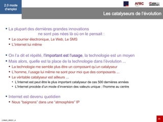 Les catalyseurs de l’évolution La plupart des dernières grandes innovations  ne sont pas nées là où on le pensait : Le courrier électronique, Le Web, Le SMS L’Internet lui même On l’a dit et répété,  l’important est l’usage , la technologie est un moyen Mais alors, quelle est la place de la technologie dans l’évolution ... La technologie me semble plus être un composant qu’un catalyseur L’homme, l’usage lui même ne sont pour moi que des composants ... Le véritable catalyseur est ailleurs ... L’Internet est peut être le plus important catalyseur de ces 500 dernières années L’Internet procède d’un mode d’inversion des valeurs unique : l’homme au centre Internet est devenu quotidien Nous “baignons” dans une “atmosphère” IP 