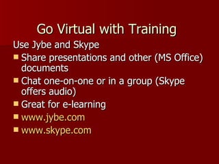 Use Jybe and Skype Share presentations and other (MS Office) documents Chat one-on-one or in a group (Skype offers audio) Great for e-learning www.jybe.com www.skype.com   Go Virtual with Training 