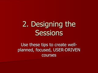 2. Designing the Sessions Use these tips to create well-planned, focused, USER-DRIVEN courses 