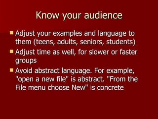 Know your audience Adjust your examples and language to them (teens, adults, seniors, students) Adjust time as well, for slower or faster groups Avoid abstract language. For example, "open a new file" is abstract. "From the File menu choose New" is concrete 