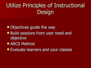 Utilize Principles of Instructional Design Objectives guide the way Build sessions from user need and objective ARCS Method Evaluate learners and your classes 