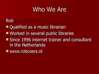 Who We Are Rob Qualified as a music librarian Worked in several public libraries Since 1996 internet trainer and consultant in the Netherlands www.robcoers.nl 