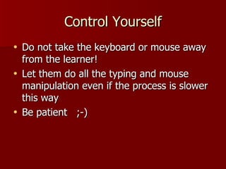 Control Yourself Do not take the keyboard or mouse away from the learner! Let them do all the typing and mouse manipulation even if the process is slower this way Be patient  ;-) 
