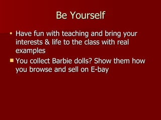 Be Yourself Have fun with teaching and bring your interests & life to the class  with real examples You collect Barbie dolls? Show them how you browse and sell on E-bay 