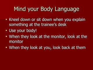 Mind your Body Language Kneel down or sit down when you explain something at the trainee’s desk Use your body! When they look at the monitor, look at the monitor When they look at you, look back at them 