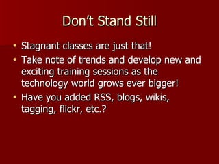 Don’t Stand Still Stagnant classes are just that! Take note of trends and develop new and exciting training sessions as the technology world grows ever bigger! Have you added RSS, blogs, wikis, tagging, flickr, etc.? 