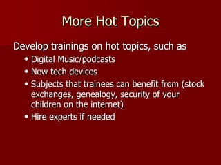 More Hot Topics Develop trainings on hot topics, such as Digital Music/podcasts New tech devices Subjects that trainees can benefit from (stock exchanges, genealogy, security of your children on the internet) Hire experts if needed 