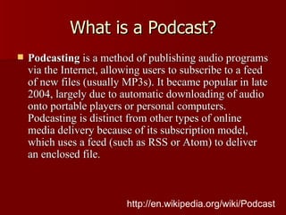 What is a Podcast? Podcasting  is a method of publishing audio programs via the Internet, allowing users to subscribe to a feed of new files (usually MP3s). It became popular in late 2004, largely due to automatic downloading of audio onto portable players or personal computers. Podcasting is distinct from other types of online media delivery because of its subscription model, which uses a feed (such as RSS or Atom) to deliver an enclosed file. http://en.wikipedia.org/wiki/Podcast 
