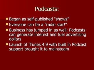 Podcasts: Began as self-published “shows” Everyone can be a “radio star!” Business has jumped in as well: Podcasts can generate interest and fuel advertising dollars Launch of iTunes 4.9 with built in Podcast support brought it to mainsteam 