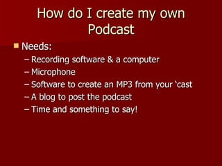 How do I create my own Podcast Needs: Recording software & a computer Microphone Software to create an MP3 from your ‘cast A blog to post the podcast Time and something to say! 