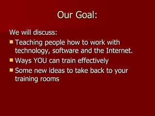 Our Goal: We will discuss: Teaching people how to work with technology, software and the Internet. Ways YOU can train effectively Some new ideas to take back to your training rooms 