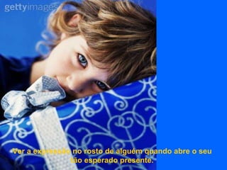 Ver a expressão no rosto de alguém quando abre o seu tão esperado presente. 