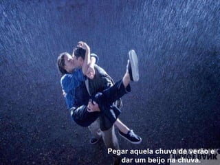 Pegar aquela chuva de verão e dar um beijo na chuva. 