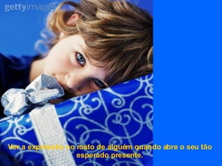 Ver a expressão no rosto de alguém quando abre o seu tão esperado presente. 