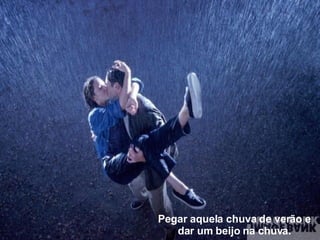 Pegar aquela chuva de verão e dar um beijo na chuva. 