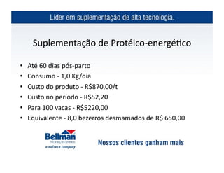 Suplementação	
  de	
  Protéico-­‐energé?co	
  

•    Até	
  60	
  dias	
  pós-­‐parto	
  
•    Consumo	
  -­‐	
  1,0	
  Kg/dia	
  
•    Custo	
  do	
  produto	
  -­‐	
  R$870,00/t	
  
•    Custo	
  no	
  período	
  -­‐	
  R$52,20	
  	
  
•    Para	
  100	
  vacas	
  -­‐	
  R$5220,00	
  
•    Equivalente	
  -­‐	
  8,0	
  bezerros	
  desmamados	
  de	
  R$	
  650,00	
  
 