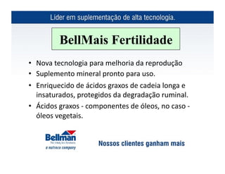 BellMais Fertilidade
•  Nova	
  tecnologia	
  para	
  melhoria	
  da	
  reprodução	
  	
  
•  Suplemento	
  mineral	
  pronto	
  para	
  uso.	
  
•  Enriquecido	
  de	
  ácidos	
  graxos	
  de	
  cadeia	
  longa	
  e	
  
   insaturados,	
  protegidos	
  da	
  degradação	
  ruminal.	
  
•  Ácidos	
  graxos	
  -­‐	
  componentes	
  de	
  óleos,	
  no	
  caso	
  -­‐	
  
   óleos	
  vegetais.	
  
 