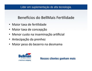 Beneicios	
  do	
  BellMais	
  Fer?lidade	
  
•  Maior	
  taxa	
  de	
  fer?lidade	
  	
  
•  Maior	
  taxa	
  de	
  concepção	
  
•  Menor	
  custo	
  na	
  inseminação	
  ar?ﬁcial	
  
•  Antecipação	
  da	
  prenhez	
  
•  Maior	
  peso	
  do	
  bezerro	
  na	
  desmama	
  
 