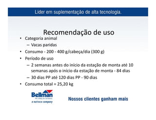  Recomendação	
  de	
  uso	
  	
  
•  Categoria	
  animal	
  
    – Vacas	
  paridas	
  
•  Consumo	
  -­‐	
  200	
  -­‐	
  400	
  g /cabeça/dia	
  (300	
  g)	
  
•  Período	
  de	
  uso	
  
    – 2	
  semanas	
  antes	
  do	
  início	
  da	
  estação	
  de	
  monta	
  até	
  10	
  
      semanas	
  após	
  o	
  início	
  da	
  estação	
  de	
  monta	
  -­‐	
  84	
  dias	
  
    – 30	
  dias	
  PP	
  até	
  120	
  dias	
  PP	
  -­‐	
  90	
  dias	
  
•  Consumo	
  total	
  =	
  25,20	
  kg	
  
 