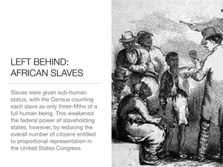 LEFT BEHIND:
AFRICAN SLAVES
Slaves were given sub-human
status, with the Census counting
each slave as only three-ﬁfths of a
full human being. This weakened
the federal power of slaveholding
states, however, by reducing the
overall number of citizens entitled
to proportional representation in
the United States Congress.
 