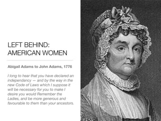 LEFT BEHIND:
AMERICAN WOMEN
Abigail Adams to John Adams, 1776
I long to hear that you have declared an
independancy — and by the way in the
new Code of Laws which I suppose it
will be necessary for you to make I
desire you would Remember the
Ladies, and be more generous and
favourable to them than your ancestors.
 