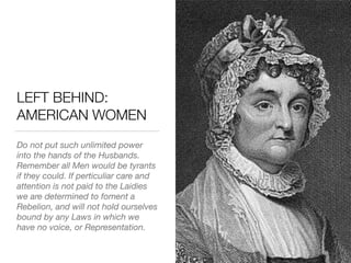 LEFT BEHIND:
AMERICAN WOMEN
Do not put such unlimited power
into the hands of the Husbands.
Remember all Men would be tyrants
if they could. If perticuliar care and
attention is not paid to the Laidies
we are determined to foment a
Rebelion, and will not hold ourselves
bound by any Laws in which we
have no voice, or Representation.
 