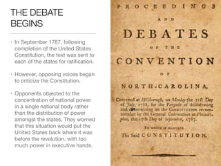 THE DEBATE
BEGINS
• In September 1787, following
completion of the United States
Constitution, the text was sent to
each of the states for ratiﬁcation.

• However, opposing voices began
to criticize the Constitution.

• Opponents objected to the
concentration of national power
in a single national body rather
than the distribution of power
amongst the states. They worried
that this situation would put the
United States back where it was
before the revolution, with too
much power in executive hands.
 