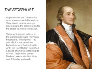 THE FEDERALIST
• Opponents of the Constitution
were known as Anti-Federalists.
They aimed to raise enough
objections to the Constitution for
the states to refuse ratiﬁcation.

• Those who argued in favor of  
the Constitution were known as
Federalists. Throughout 1787
and 1788, three prominent
Federalists who had helped to
write the Constitution published
a series of articles explaining its
virtues. These were James
Madison, Alexander Hamilton,
and John Jay (pictured).
 