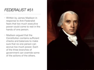 FEDERALIST #51
• Written by James Madison in
response to Anti-Federalist
fears that too much executive
power could come to rest in the
hands of one person.

• Madison argued that the
Constitution contains suﬃcient
checks and balances to make
sure that no one person can
accrue too much power. Each
of the three branches of
government can override some
of the actions of the others.
 
