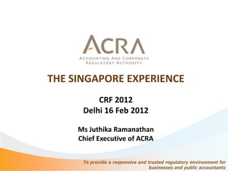 THE SINGAPORE EXPERIENCE
          CRF 2012
      Delhi 16 Feb 2012

     Ms Juthika Ramanathan
     Chief Executive of ACRA


      To provide a responsive and trusted regulatory environment for
                                   businesses and public accountants
 