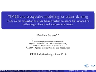 TIMES and prospective modelling for urban planning
Study on the evaluation of urban transformation scenarios that respond to
both energy, climate and socio-cultural issues.
Matthieu Denoux1,2
1
The Centre for Applied Mathematics
MINES ParisTech - PSL Research University
matthieu.denoux@mines-paristech.fr
2
ANMA (Agency Nicolas Michelin and Associates)
ETSAP Gothenburg - June 2018
MINES ParisTech - PSL Research University Prospective modelling and cities ETSAP Gothenburg 2018 1 / 21
 