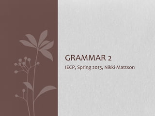 GRAMMAR 2
IECP, Spring 2013, Nikki Mattson
 
