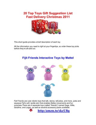 20 Top Toys Gift Suggestion List
             Fast Delivery Christmas 2011




This short guide provides a brief description of each toy

All the information you need is right at your fingertips, so order these top picks
before they’re all sold out.




          Fijit Friends Interactive Toys by Mattel




Fijit Friends are cute robotic toys that talk, dance, tell jokes, and more. poke and
squeeze Fijit's soft, tactile skin that enables lifelike movements and fun
surprises.There are 4 separate toys (called “friends”) named Sage, Willa,
Serafina, and Logan, as well as several accessory packs available.
                             http:/amzn.to/skcU8q
 