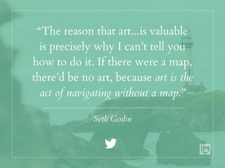 “The reason that art...is valuable
is precisely why I can’t tell you
how to do it. If there were a map,
there’d be no art, because art is the
act of navigating without a map.”
Seth Godin
 